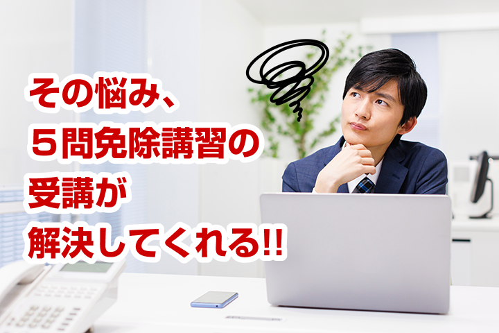 その悩み、５問免除講習の受講が解決してくれる！